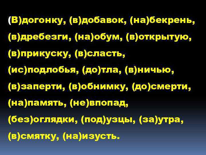 (В)догонку, (в)добавок, (на)бекрень, (в)дребезги, (на)обум, (в)открытую, (в)прикуску, (в)сласть, (ис)подлобья, (до)тла, (в)ничью, (в)заперти, (в)обнимку, (до)смерти,