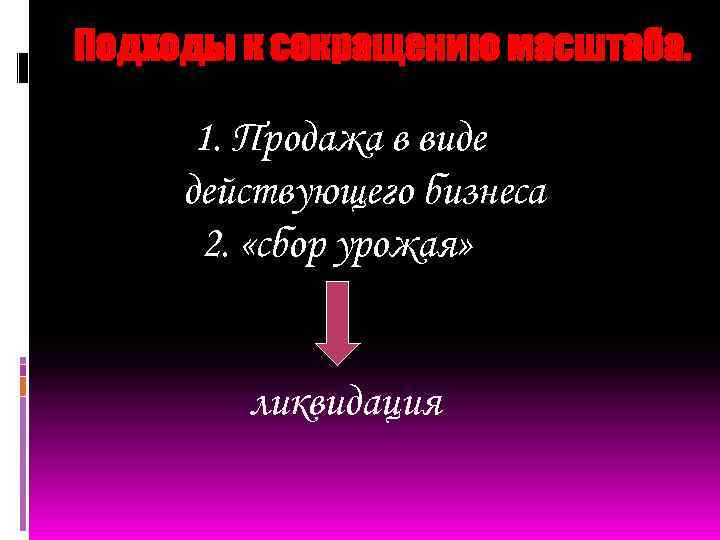 Подходы к сокращению масштаба. 1. Продажа в виде действующего бизнеса 2. «сбор урожая» ликвидация