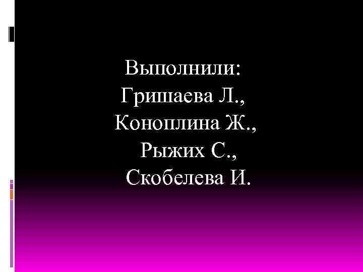 Выполнили: Гришаева Л. , Коноплина Ж. , Рыжих С. , Скобелева И. 