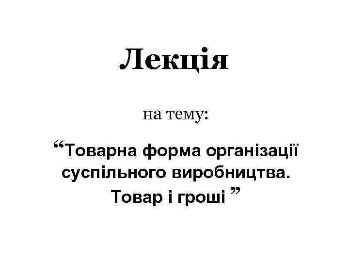 Лекція на тему: “Товарна форма організації суспільного виробництва. Товар і гроші ” 