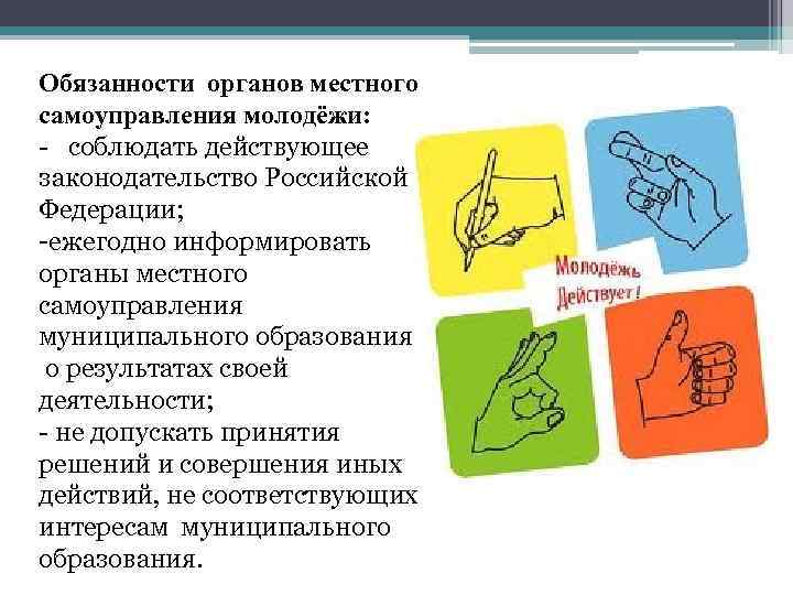 Обязанности органов местного самоуправления молодёжи: - соблюдать действующее законодательство Российской Федерации; -ежегодно информировать органы