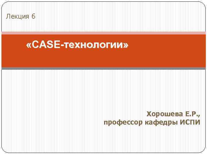 Лекция 6 «CASE-технологии» Хорошева Е. Р. , профессор кафедры ИСПИ 