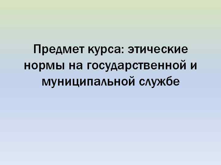 Предмет курса: этические нормы на государственной и муниципальной службе 