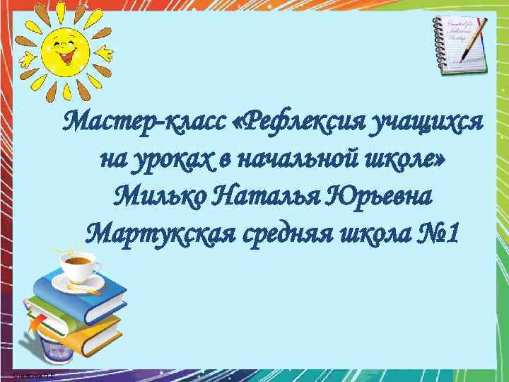 Мастер-класс «Рефлексия учащихся на уроках в начальной школе» Милько Наталья Юрьевна Мартукская средняя школа