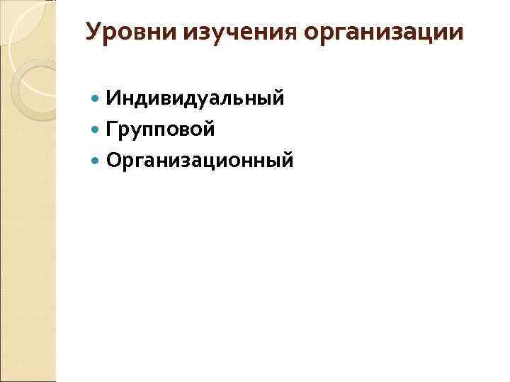 Уровни изучения организации Индивидуальный Групповой Организационный 