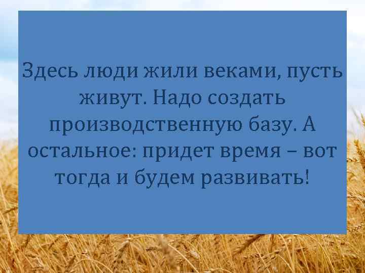 Здесь люди жили веками, пусть живут. Надо создать производственную базу. А остальное: придет время