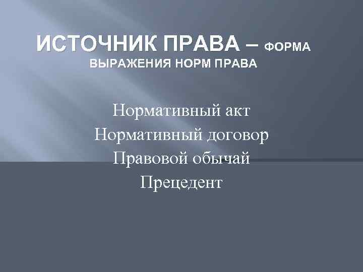 ИСТОЧНИК ПРАВА – ФОРМА ВЫРАЖЕНИЯ НОРМ ПРАВА Нормативный акт Нормативный договор Правовой обычай Прецедент