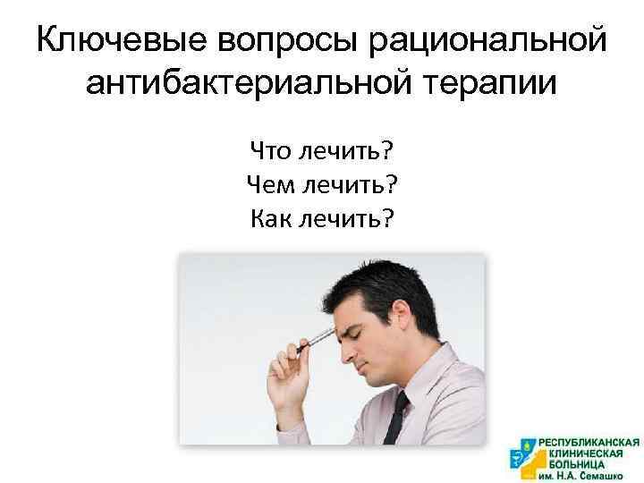 Ключевые вопросы рациональной антибактериальной терапии Что лечить? Чем лечить? Как лечить? 