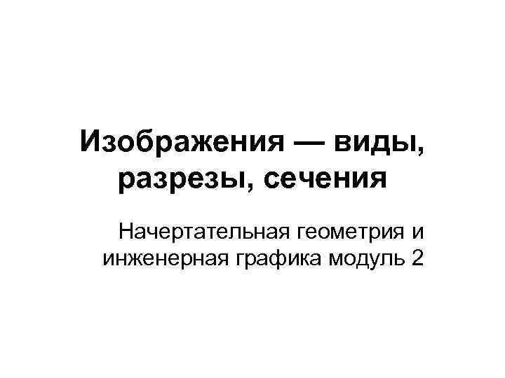 Изображения — виды, разрезы, сечения Начертательная геометрия и инженерная графика модуль 2 