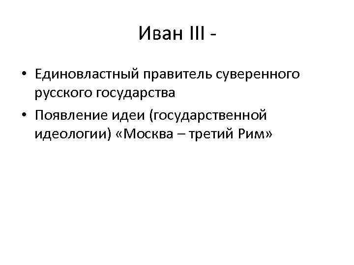 Иван III • Единовластный правитель суверенного русского государства • Появление идеи (государственной идеологии) «Москва