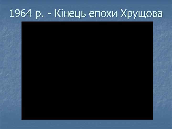 1964 р. - Кінець епохи Хрущова 