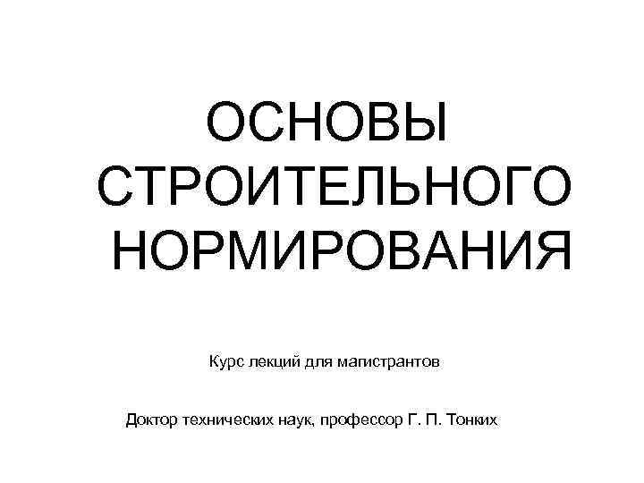 ОСНОВЫ СТРОИТЕЛЬНОГО НОРМИРОВАНИЯ Курс лекций для магистрантов Доктор технических наук, профессор Г. П. Тонких