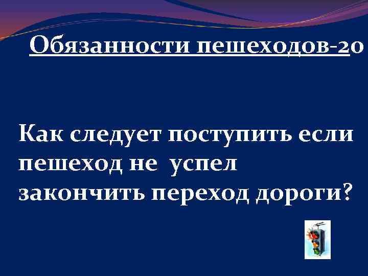 Обязанности пешеходов-20 Как следует поступить если пешеход не успел закончить переход дороги? 