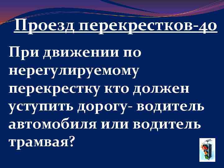Проезд перекрестков-40 При движении по нерегулируемому перекрестку кто должен уступить дорогу- водитель автомобиля или