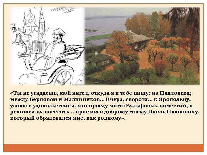  «Ты не угадаешь, мой ангел, откуда я к тебе пишу: из Павловска; между