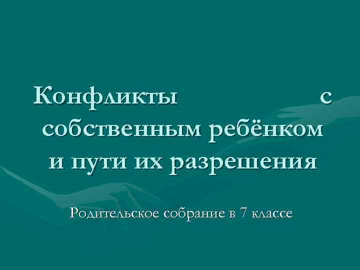 Конфликты с собственным ребёнком и пути их разрешения Родительское собрание в 7 классе 
