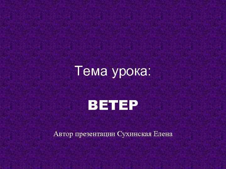 Тема урока: ВЕТЕР Автор презентации Сухинская Елена 