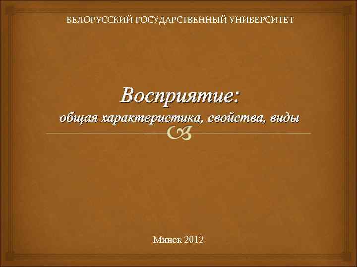 БЕЛОРУССКИЙ ГОСУДАРСТВЕННЫЙ УНИВЕРСИТЕТ Восприятие: общая характеристика, свойства, виды Минск 2012 