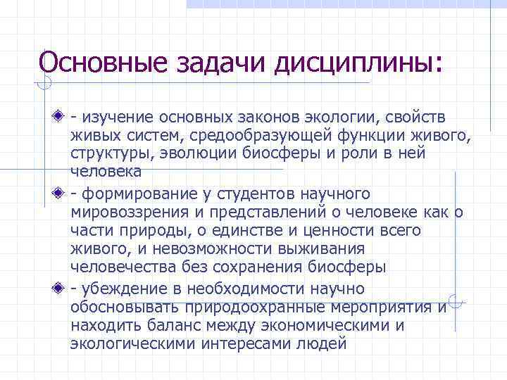 Основные задачи дисциплины: изучение основных законов экологии, свойств живых систем, средообразующей функции живого, структуры,