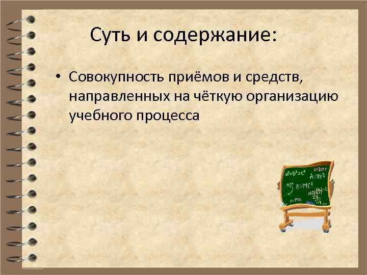 Суть и содержание: • Совокупность приёмов и средств, направленных на чёткую организацию учебного процесса