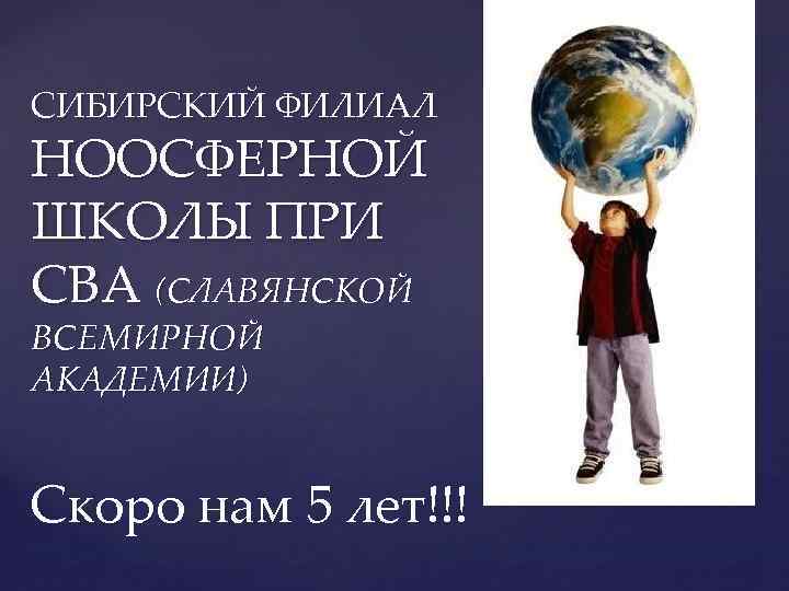 СИБИРСКИЙ ФИЛИАЛ НООСФЕРНОЙ ШКОЛЫ ПРИ СВА (СЛАВЯНСКОЙ ВСЕМИРНОЙ АКАДЕМИИ) Скоро нам 5 лет!!! 