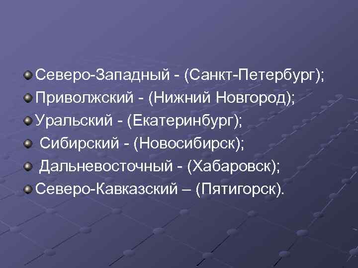Северо-Западный - (Санкт-Петербург); Приволжский - (Нижний Новгород); Уральский - (Екатеринбург); Сибирский - (Новосибирск); Дальневосточный