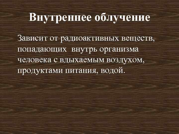 Внутреннее облучение Зависит от радиоактивных веществ, попадающих внутрь организма человека с вдыхаемым воздухом, продуктами