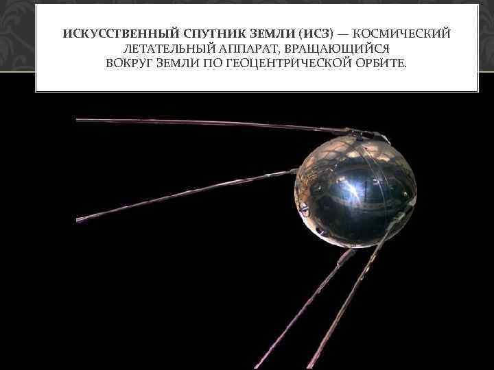 ИСКУССТВЕННЫЙ СПУТНИК ЗЕМЛИ (ИСЗ) — КОСМИЧЕСКИЙ ЛЕТАТЕЛЬНЫЙ АППАРАТ, ВРАЩАЮЩИЙСЯ ВОКРУГ ЗЕМЛИ ПО ГЕОЦЕНТРИЧЕСКОЙ ОРБИТЕ.