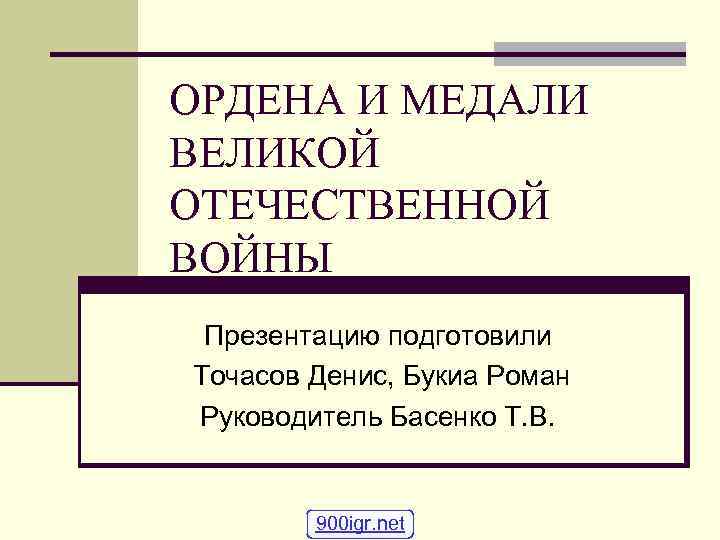 ОРДЕНА И МЕДАЛИ ВЕЛИКОЙ ОТЕЧЕСТВЕННОЙ ВОЙНЫ Презентацию подготовили Точасов Денис, Букиа Роман Руководитель Басенко