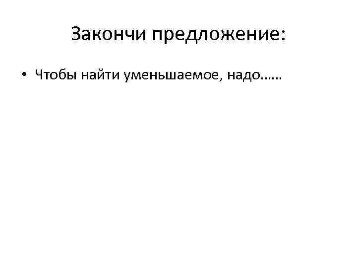 Закончи предложение: • Чтобы найти уменьшаемое, надо…… 