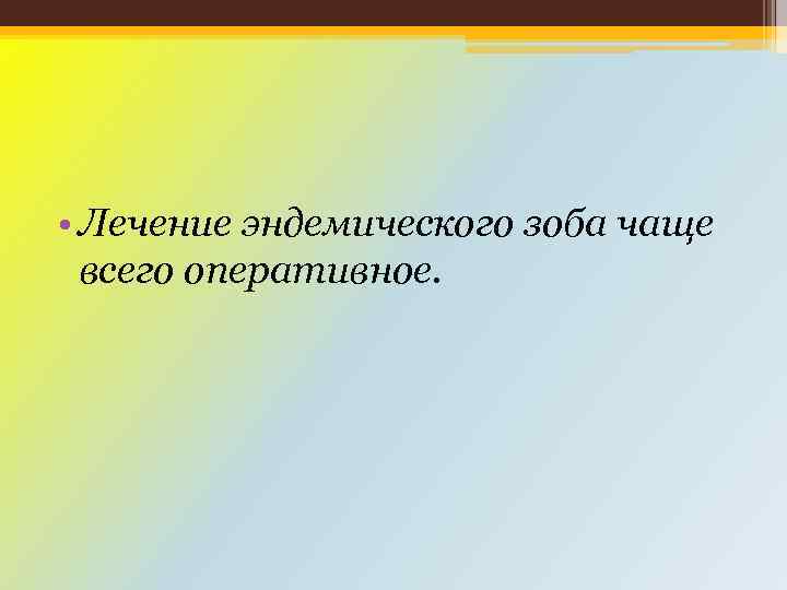  • Лечение эндемического зоба чаще всего оперативное. 