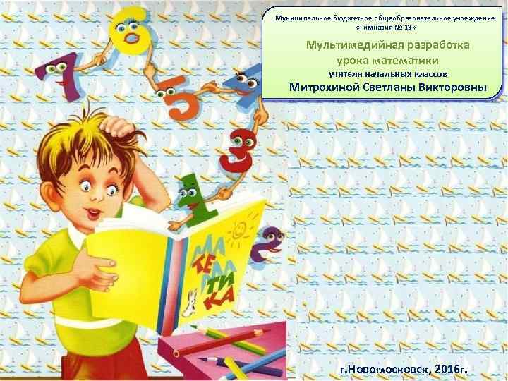 Муниципальное бюджетное общеобразовательное учреждение «Гимназия № 13» Мультимедийная разработка урока математики учителя начальных классов
