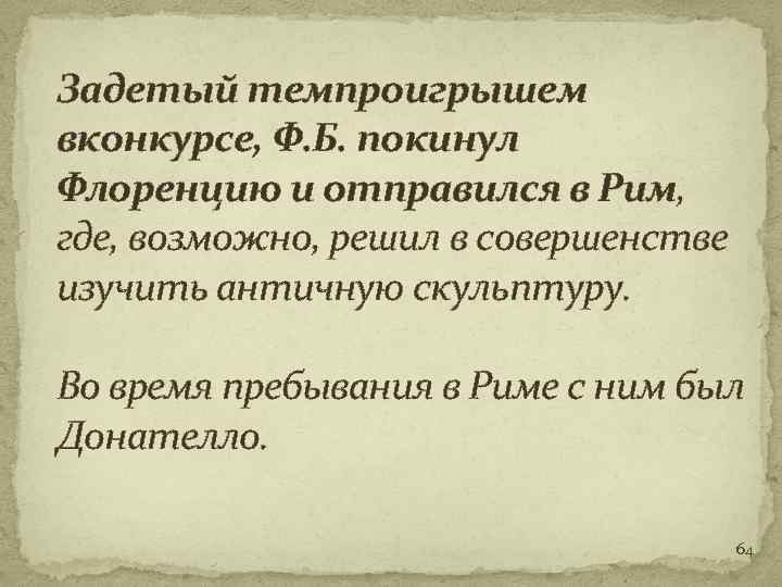 Задетый темпроигрышем вконкурсе, Ф. Б. покинул Флоренцию и отправился в Рим, где, возможно, решил