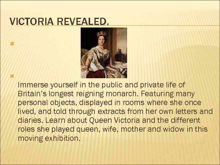 VICTORIA REVEALED. Immerse yourself in the public and private life of Britain’s longest reigning