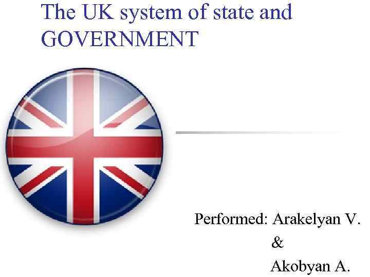 The UK system of state and GOVERNMENT Performed: Arakelyan V. & Akobyan A. 