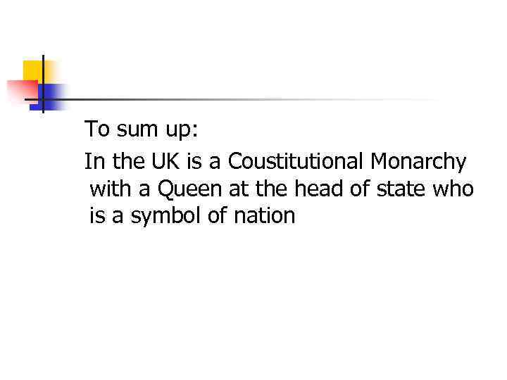 To sum up: In the UK is a Coustitutional Monarchy with a Queen at