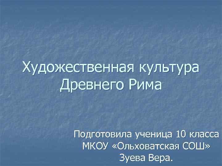 Художественная культура Древнего Рима Подготовила ученица 10 класса МКОУ «Ольховатская СОШ» Зуева Вера. 