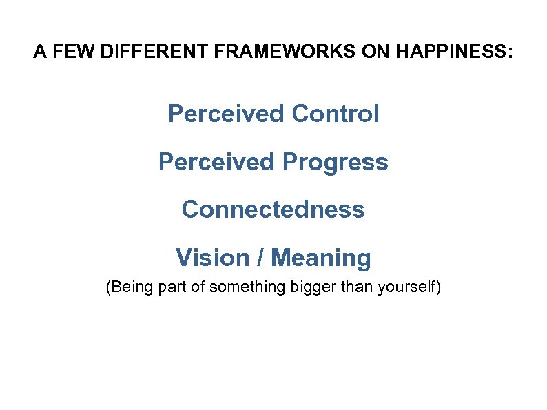 A FEW DIFFERENT FRAMEWORKS ON HAPPINESS: Perceived Control Perceived Progress Connectedness Vision / Meaning
