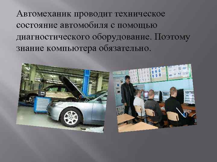 Автомеханик проводит техническое состояние автомобиля с помощью диагностического оборудование. Поэтому знание компьютера обязательно. 