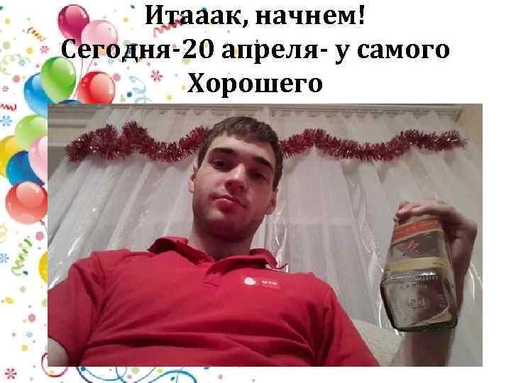 Итааак, начнем! Сегодня-20 апреля- у самого Хорошего 