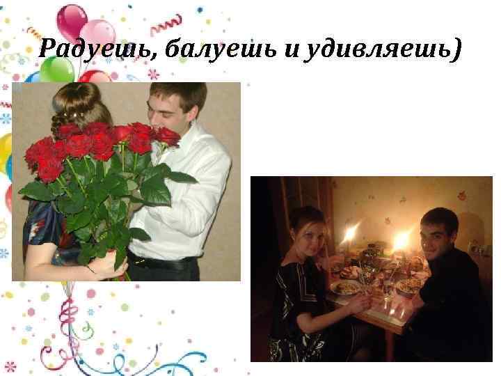Радуешь, балуешь и удивляешь) 