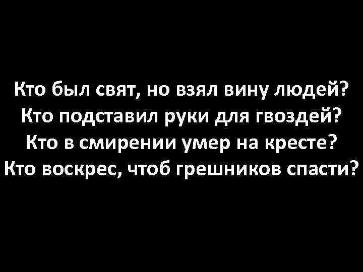 Кто был свят, но взял вину людей? Кто подставил руки для гвоздей? Кто в