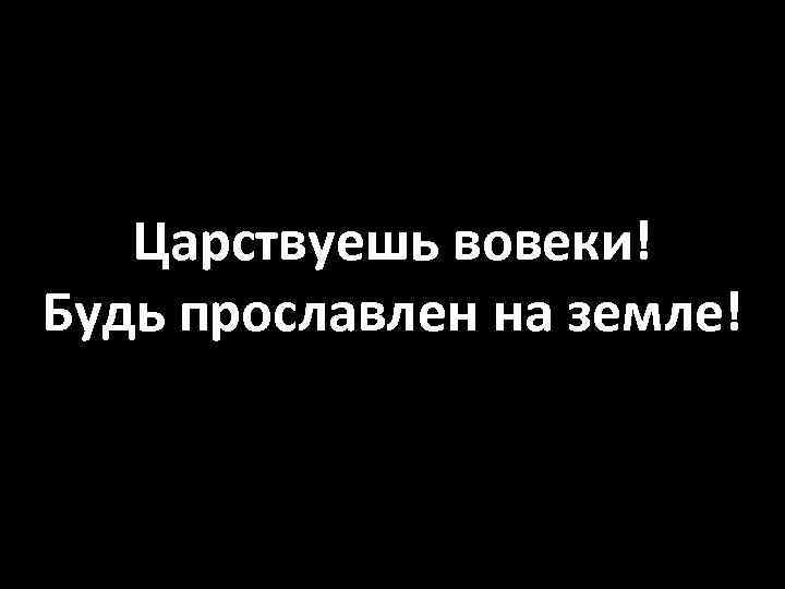 Царствуешь вовеки! Будь прославлен на земле! 