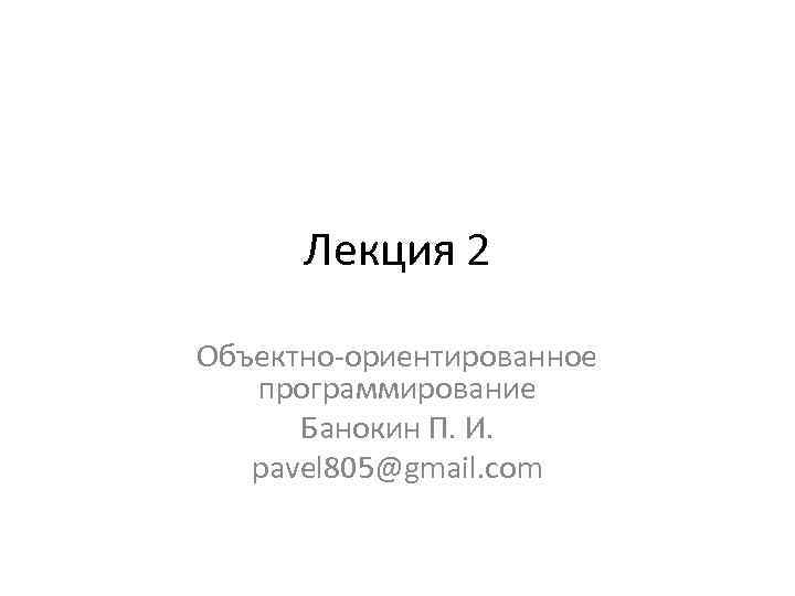 Лекция 2 Объектно-ориентированное программирование Банокин П. И. pavel 805@gmail. com 