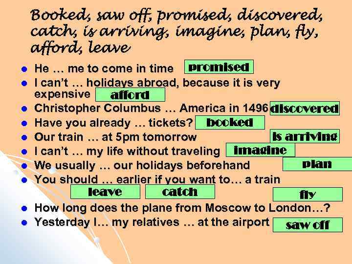 Booked, saw off, promised, discovered, catch, is arriving, imagine, plan, fly, afford, leave He