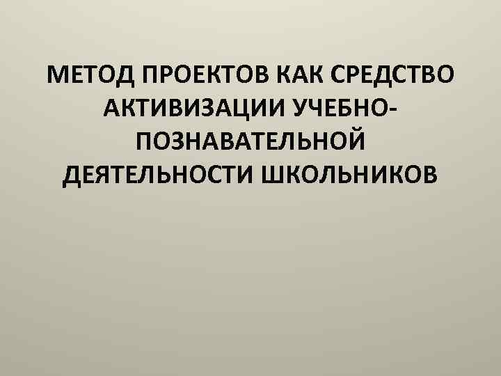 МЕТОД ПРОЕКТОВ КАК СРЕДСТВО АКТИВИЗАЦИИ УЧЕБНОПОЗНАВАТЕЛЬНОЙ ДЕЯТЕЛЬНОСТИ ШКОЛЬНИКОВ 