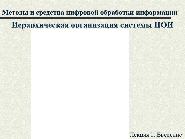 Методы и средства цифровой обработки информации Иерархическая организация системы ЦОИ Лекция 1. Введение 