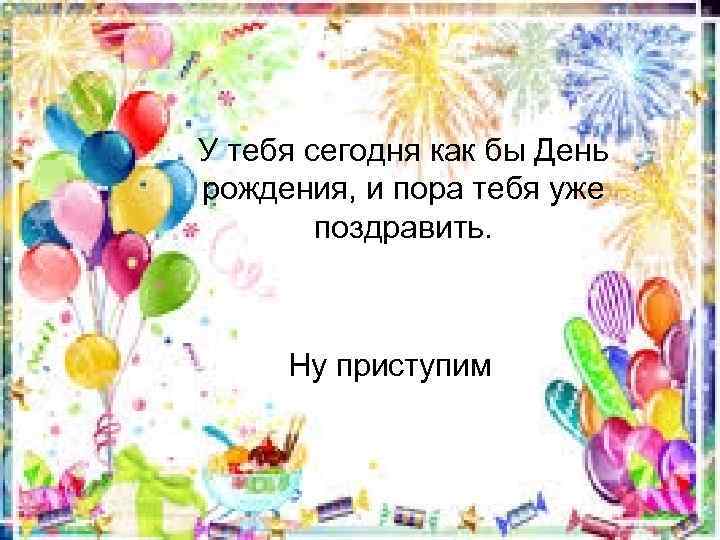 У тебя сегодня как бы День рождения, и пора тебя уже поздравить. Ну приступим