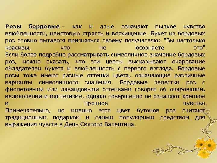 Розы бордовые – как и алые означают пылкое чувство влюбленности, неистовую страсть и восхищение.