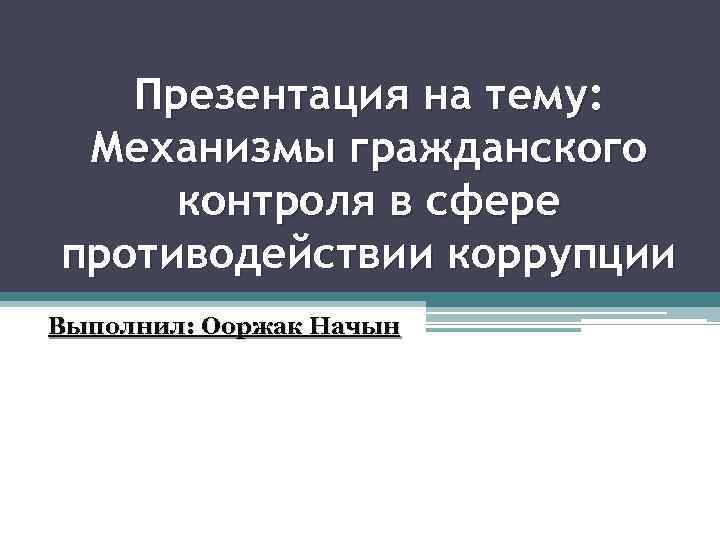 Презентация на тему: Механизмы гражданского контроля в сфере противодействии коррупции Выполнил: Ооржак Начын 